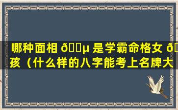 哪种面相 🐵 是学霸命格女 🌷 孩（什么样的八字能考上名牌大学）